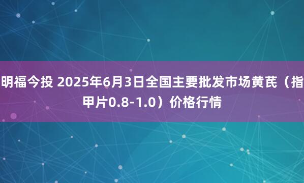 明福今投 2025年6月3日全国主要批发市场黄芪（指甲片0.8-1.0）价格行情