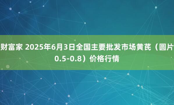 财富家 2025年6月3日全国主要批发市场黄芪（圆片0.5-0.8）价格行情