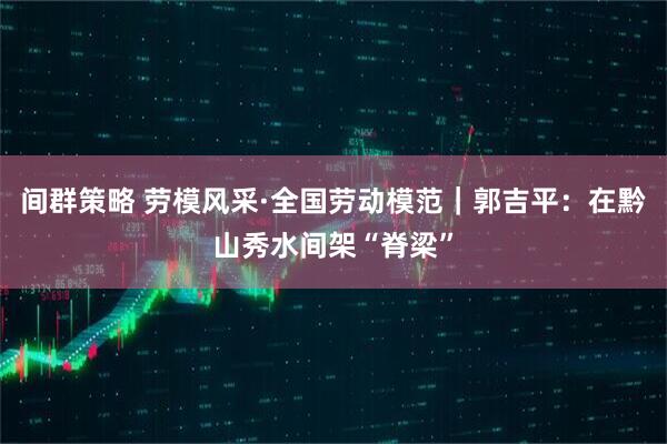 间群策略 劳模风采·全国劳动模范｜郭吉平：在黔山秀水间架“脊梁”