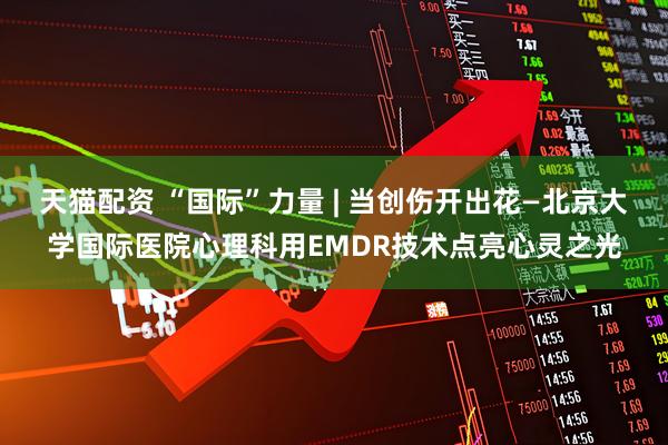 天猫配资 “国际”力量 | 当创伤开出花—北京大学国际医院心理科用EMDR技术点亮心灵之光
