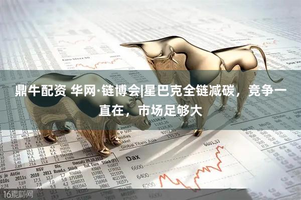 鼎牛配资 华网·链博会|星巴克全链减碳，竞争一直在，市场足够大