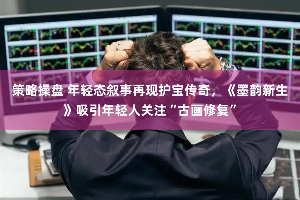 策略操盘 年轻态叙事再现护宝传奇，《墨韵新生》吸引年轻人关注“古画修复”