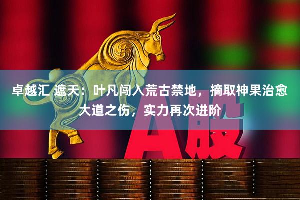 卓越汇 遮天：叶凡闯入荒古禁地，摘取神果治愈大道之伤，实力再次进阶