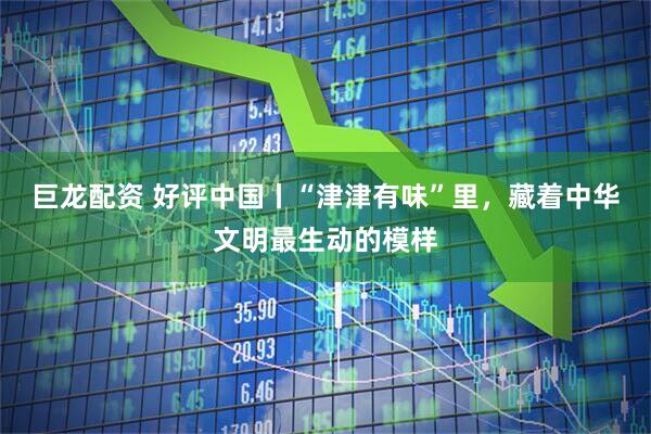 巨龙配资 好评中国丨“津津有味”里，藏着中华文明最生动的模样