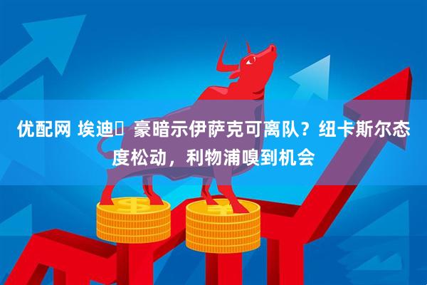优配网 埃迪・豪暗示伊萨克可离队？纽卡斯尔态度松动，利物浦嗅到机会