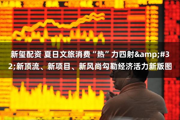 新玺配资 夏日文旅消费“热”力四射 新顶流、新项目、新风尚勾勒经济活力新版图