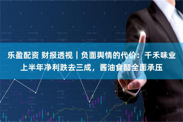 乐盈配资 财报透视｜负面舆情的代价：千禾味业上半年净利跌去三成，酱油食醋全面承压