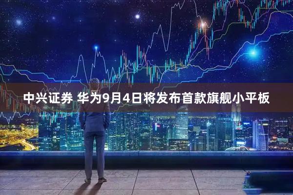 中兴证券 华为9月4日将发布首款旗舰小平板