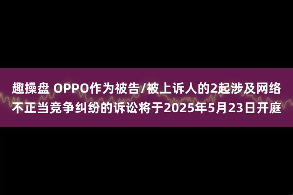 趣操盘 OPPO作为被告/被上诉人的2起涉及网络不正当竞争纠纷的诉讼将于2025年5月23日开庭