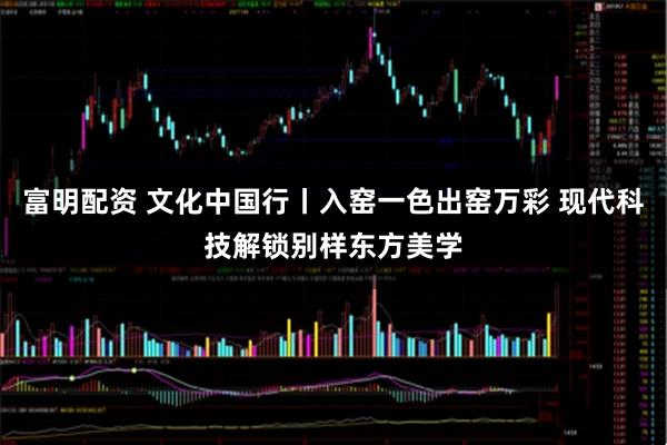 富明配资 文化中国行丨入窑一色出窑万彩 现代科技解锁别样东方美学