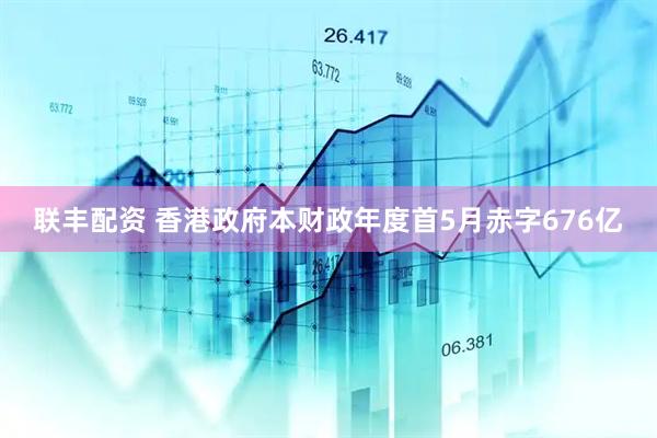联丰配资 香港政府本财政年度首5月赤字676亿