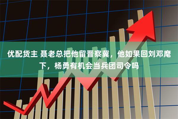 优配货主 聂老总把他留晋察冀，他如果回刘邓麾下，杨勇有机会当兵团司令吗