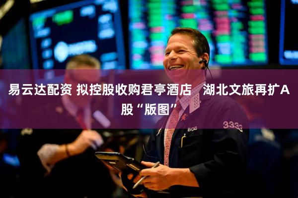 易云达配资 拟控股收购君亭酒店   湖北文旅再扩A股“版图”