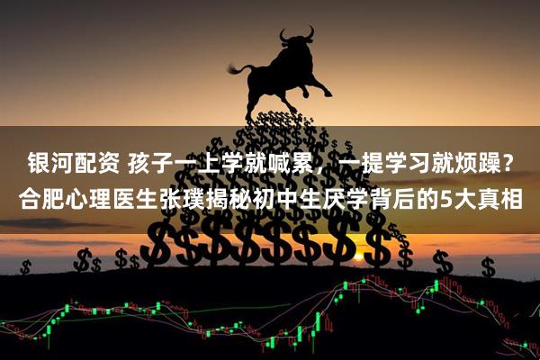 银河配资 孩子一上学就喊累，一提学习就烦躁？合肥心理医生张璞揭秘初中生厌学背后的5大真相