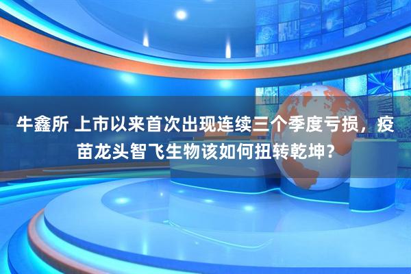 牛鑫所 上市以来首次出现连续三个季度亏损，疫苗龙头智飞生物该如何扭转乾坤？