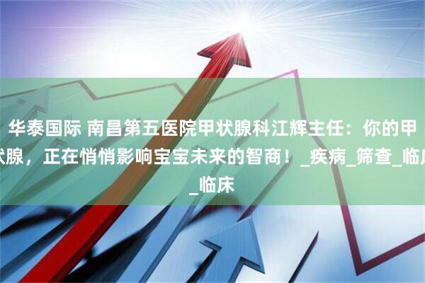 华泰国际 南昌第五医院甲状腺科江辉主任：你的甲状腺，正在悄悄影响宝宝未来的智商！_疾病_筛查_临床