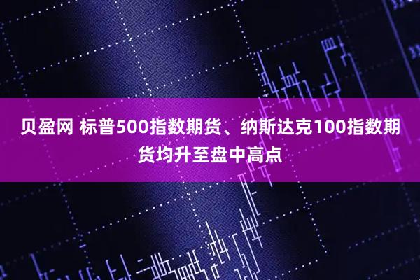 贝盈网 标普500指数期货、纳斯达克100指数期货均升至盘中高点