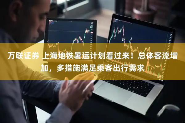 万联证券 上海地铁暑运计划看过来！总体客流增加，多措施满足乘客出行需求